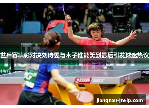 世乒赛精彩对决刘诗雯与木子谁能笑到最后引发球迷热议